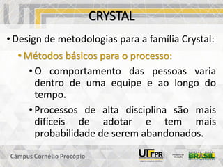 CRYSTAL
• Design de metodologias para a família Crystal:
• Métodos básicos para o processo:
• O comportamento das pessoas varia
dentro de uma equipe e ao longo do
tempo.
• Processos de alta disciplina são mais
difíceis de adotar e tem mais
probabilidade de serem abandonados.
 