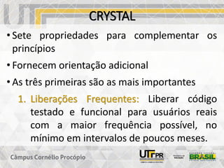 CRYSTAL
• Sete propriedades para complementar os
princípios
• Fornecem orientação adicional
• As três primeiras são as mais importantes
1. Liberações Frequentes: Liberar código
testado e funcional para usuários reais
com a maior frequência possível, no
mínimo em intervalos de poucos meses.
 