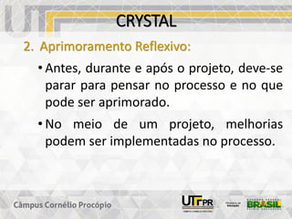 CRYSTAL
2. Aprimoramento Reflexivo:
• Antes, durante e após o projeto, deve-se
parar para pensar no processo e no que
pode ser aprimorado.
• No meio de um projeto, melhorias
podem ser implementadas no processo.
 