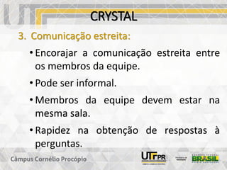 CRYSTAL
3. Comunicação estreita:
• Encorajar a comunicação estreita entre
os membros da equipe.
• Pode ser informal.
• Membros da equipe devem estar na
mesma sala.
• Rapidez na obtenção de respostas à
perguntas.
 