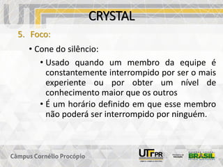 CRYSTAL
5. Foco:
• Cone do silêncio:
• Usado quando um membro da equipe é
constantemente interrompido por ser o mais
experiente ou por obter um nível de
conhecimento maior que os outros
• É um horário definido em que esse membro
não poderá ser interrompido por ninguém.
 
