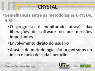 CRYSTAL
• Semelhanças entre as metodologias CRYSTAL
e XP:
• O progresso é monitorado através das
liberações de software ou por decisões
importantes
• Envolvimento direto do usuário
• Ajustes de metodologia são organizados no
inicio e meio de cada liberação
 