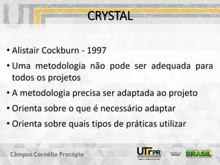 CRYSTAL
• Alistair Cockburn - 1997
• Uma metodologia não pode ser adequada para
todos os projetos
• A metodologia precisa ser adaptada ao projeto
• Orienta sobre o que é necessário adaptar
• Orienta sobre quais tipos de práticas utilizar
 