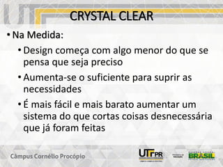 CRYSTAL CLEAR
• Na Medida:
• Design começa com algo menor do que se
pensa que seja preciso
• Aumenta-se o suficiente para suprir as
necessidades
• É mais fácil e mais barato aumentar um
sistema do que cortas coisas desnecessária
que já foram feitas
 