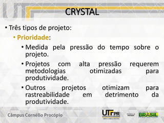 CRYSTAL
• Três tipos de projeto:
• Prioridade:
• Medida pela pressão do tempo sobre o
projeto.
• Projetos com alta pressão requerem
metodologias otimizadas para
produtividade.
• Outros projetos otimizam para
rastreabilidade em detrimento da
produtividade.
 