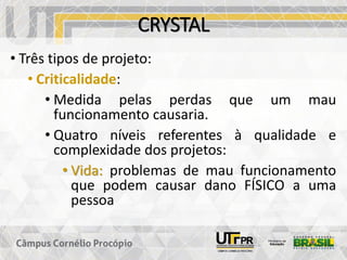 CRYSTAL
• Três tipos de projeto:
• Criticalidade:
• Medida pelas perdas que um mau
funcionamento causaria.
• Quatro níveis referentes à qualidade e
complexidade dos projetos:
• Vida: problemas de mau funcionamento
que podem causar dano FÍSICO a uma
pessoa
 