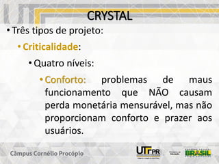 CRYSTAL
• Três tipos de projeto:
• Criticalidade:
• Quatro níveis:
• Conforto: problemas de maus
funcionamento que NÃO causam
perda monetária mensurável, mas não
proporcionam conforto e prazer aos
usuários.
 