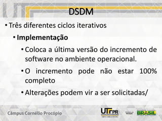 DSDM
• Três diferentes ciclos iterativos
• Implementação
• Coloca a última versão do incremento de
software no ambiente operacional.
• O incremento pode não estar 100%
completo
• Alterações podem vir a ser solicitadas/
 