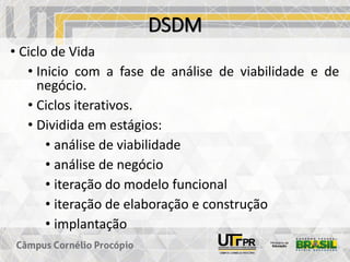 DSDM
• Ciclo de Vida
• Inicio com a fase de análise de viabilidade e de
negócio.
• Ciclos iterativos.
• Dividida em estágios:
• análise de viabilidade
• análise de negócio
• iteração do modelo funcional
• iteração de elaboração e construção
• implantação
 
