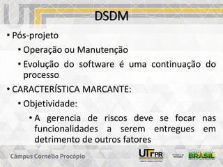 DSDM
• Pós-projeto
• Operação ou Manutenção
• Evolução do software é uma continuação do
processo
• CARACTERÍSTICA MARCANTE:
• Objetividade:
• A gerencia de riscos deve se focar nas
funcionalidades a serem entregues em
detrimento de outros fatores
 