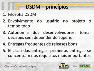 DSDM – princípios
1. Filosofia DSDM
2. Envolvimento do usuário no projeto o
tempo todo
3. Autonomia dos desenvolvedores: tomar
decisões sem depender do superior
4. Entregas frequentes de releases bons
5. Eficácia das entregas: primeiras entregas se
concentram nos requisitos mais importantes
 