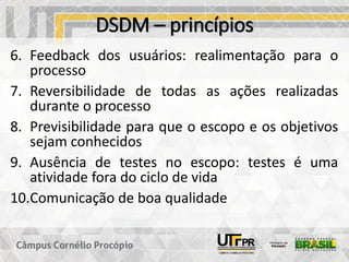 DSDM – princípios
6. Feedback dos usuários: realimentação para o
processo
7. Reversibilidade de todas as ações realizadas
durante o processo
8. Previsibilidade para que o escopo e os objetivos
sejam conhecidos
9. Ausência de testes no escopo: testes é uma
atividade fora do ciclo de vida
10.Comunicação de boa qualidade
 