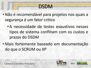 DSDM
• Não é recomendável para projetos nos quais a
segurança é um fator crítico
• A necessidade de testes exaustivos nesses
tipos de sistema conflitam com os custos e
prazos do DSDM
• Mais fortemente baseado em documentação
do que o SCRUM ou XP
 