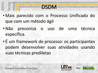 DSDM
• Mais parecido com o Processo Unificado do
que com um método ágil
• Não preconiza o uso de uma técnica
específica.
• É um framework de processo: os participantes
podem desenvolver suas atividades usando
suas técnicas prediletas
 
