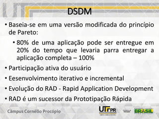 DSDM
• Baseia-se em uma versão modificada do princípio
de Pareto:
• 80% de uma aplicação pode ser entregue em
20% do tempo que levaria parra entregar a
aplicação completa – 100%
• Participação ativa do usuário
• Eesenvolvimento iterativo e incremental
• Evolução do RAD - Rapid Application Development
• RAD é um sucessor da Prototipação Rápida
 