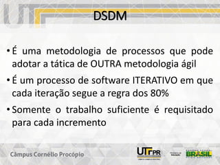 DSDM
• É uma metodologia de processos que pode
adotar a tática de OUTRA metodologia ágil
• É um processo de software ITERATIVO em que
cada iteração segue a regra dos 80%
• Somente o trabalho suficiente é requisitado
para cada incremento
 