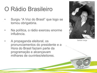 O Rádio Brasileiro Surgiu “A Voz do Brasil” que logo se tornou obrigatória. Na política, o rádio exerceu enorme influência. A propaganda eleitoral, os pronunciamentos do presidente e a Hora do Brasil faziam parte da programação e alcançavam milhares de ouvintes/eleitores. Getúlio Varga 