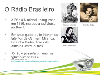 O Rádio Brasileiro A Rádio Nacional, inaugurada em 1936, marcou a radiofonia no Brasil.  Em seus quadros, brilhavam os talentos de Carmem Miranda, Emilinha Borba, Aracy de Almeida, entre outras.   O rádio possuía um enorme "glamour" no Brasil.  Ouça Aracy de Almeida aqui:  http://www.locutor.info/audioEradeOuro/Musica%20Aracy%20Noel%20Palpite%20Infeliz.mp3   Carmen Miranda Emilinha Borba Aracy de Almeida Sim, aquela do Silvio Santos 