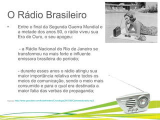 O Rádio Brasileiro Entre o final da Segunda Guerra Mundial e a metade dos anos 50, o rádio viveu sua Era de Ouro, o seu apogeu:   - a Rádio Nacional do Rio de Janeiro se transformou na mais forte e influente emissora brasileira do período; - durante esses anos o rádio atingiu sua maior importância relativa entre todos os meios de comunicação, sendo o meio mais consumido e para o qual era destinada a maior fatia das verbas de propaganda; Ouça aqui : http://www.geocities.com/locbelvedere/Cronologia29/1936/Cantoresdoradio.mp3   