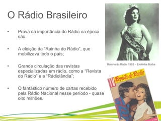 O Rádio Brasileiro Prova da importância do Rádio na época são:  A eleição da “Rainha do Rádio”, que mobilizava todo o país;  Grande circulação das revistas especializadas em rádio, como a “Revista do Rádio” e a “Rádiolândia”; O fantástico número de cartas recebido pela Rádio Nacional nesse período - quase oito milhões. Rainha do Rádio 1953 – Emilinha Borba 