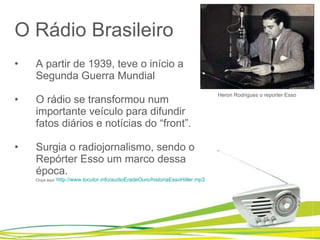 O Rádio Brasileiro A partir de 1939, teve o início a Segunda Guerra Mundial O rádio se transformou num importante veículo para difundir fatos diários e notícias do “front”.  Surgia o radiojornalismo, sendo o Repórter Esso um marco dessa época. Ouça aqui:  http://www.locutor.info/audioEradeOuro/historiaEssoHitler.mp3   Heron Rodrigues o reporter Esso 