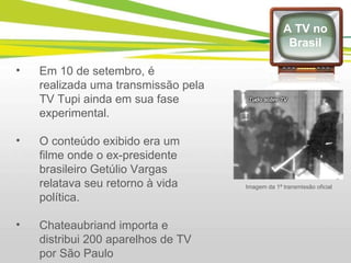 Em 10 de setembro, é realizada uma transmissão pela TV Tupi ainda em sua fase experimental.  O conteúdo exibido era um filme onde o ex-presidente brasileiro Getúlio Vargas relatava seu retorno à vida política. Chateaubriand importa e distribui 200 aparelhos de TV por São Paulo A TV no Brasil Imagem da 1ª transmissão oficial 