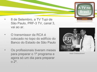 8 de Setembro, a TV Tupi de São Paulo, PRF-3 TV, canal 3, vai ao ar. O transmissor da RCA é colocado no topo do edifício do Banco do Estado de São Paulo Os profissionais tiveram meses para preparar o 1º programa e agora só um dia para preparar o 2º. A TV no Brasil Assis Chateaubriand’ 