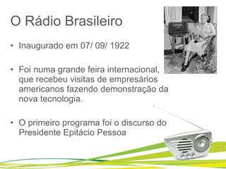 O Rádio Brasileiro Inaugurado em 07/ 09/ 1922   Foi numa grande feira internacional, que recebeu visitas de empresários americanos fazendo demonstração da nova tecnologia.    O primeiro programa foi o discurso do Presidente Epitácio Pessoa  