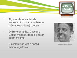 Algumas horas antes da transmissão, uma das câmeras (são apenas duas) quebra  O diretor artístico, Cassiano Gabus Mendes, decide ir ao ar assim mesmo.  E o improviso vira a nossa marca registrada  A TV no Brasil Cassiano Gabus Mendes 