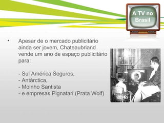 Apesar de o mercado publicitário ainda ser jovem, Chateaubriand vende um ano de espaço publicitário para: - Sul América Seguros,  - Antárctica,  - Moinho Santista - e empresas Pignatari (Prata Wolf)  A TV no Brasil 