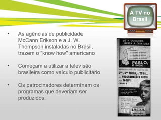 As agências de publicidade McCann Erikson e a J. W. Thompson instaladas no Brasil, trazem o "know how" americano Começam a utilizar a televisão brasileira como veículo publicitário  Os patrocinadores determinam os programas que deveriam ser produzidos. A TV no Brasil 
