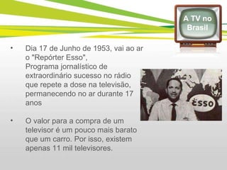 Dia 17 de Junho de 1953, vai ao ar o "Repórter Esso",  Programa jornalístico de extraordinário sucesso no rádio que repete a dose na televisão, permanecendo no ar durante 17 anos  O valor para a compra de um televisor é um pouco mais barato que um carro. Por isso, existem apenas 11 mil televisores.  A TV no Brasil 