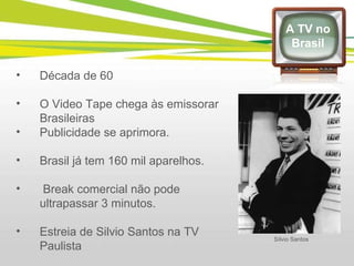 Década de 60 O Video Tape chega às emissorar Brasileiras Publicidade se aprimora. Brasil já tem 160 mil aparelhos. Break comercial não pode ultrapassar 3 minutos. Estreia de Silvio Santos na TV Paulista A TV no Brasil Sílvio Santos 