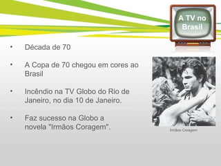 Década de 70 A Copa de 70 chegou em cores ao Brasil Incêndio na TV Globo do Rio de Janeiro, no dia 10 de Janeiro. Faz sucesso na Globo a novela "Irmãos Coragem". A TV no Brasil Irmãos Coragem 