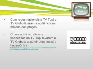 Com redes nacionais a TV Tupi e TV Globo lideram a audiência na maioria das praças Crises administrativas e financeiras na TV Tupi levaram a TV Globo a assumir uma posição hegemônica. Saiba mais:  http://video.google.com/videoplay?docid=-1439668035631806019# http://pt.wikipedia.org/wiki/Beyond_Citizen_Kane   A TV no Brasil 