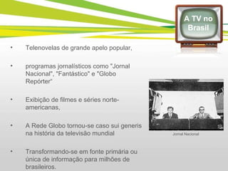 Telenovelas de grande apelo popular, programas jornalísticos como "Jornal Nacional", "Fantástico" e "Globo Repórter“ Exibição de filmes e séries norte-americanas, A Rede Globo tornou-se caso sui generis na história da televisão mundial Transformando-se em fonte primária ou única de informação para milhões de brasileiros. A TV no Brasil Jornal Nacional 
