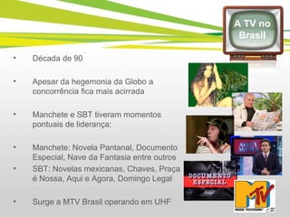 Década de 90 Apesar da hegemonia da Globo a concorrência fica mais acirrada Manchete e SBT tiveram momentos pontuais de liderança: Manchete: Novela Pantanal, Documento Especial, Nave da Fantasia entre outros SBT: Novelas mexicanas, Chaves, Praça é Nossa, Aqui e Agora, Domingo Legal Surge a MTV Brasil operando em UHF A TV no Brasil 
