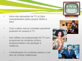 Inicio das operações da TV a Cabo monopolizados pelos grupos Globo e Abril Com o plano real as camadas populares puderam ter acesso à TV. Isso refletiu na programação da TV com programas de conteúdo erótico, sensacionalista e de apologia à violência. A banalização do conteúdo passou a ser alvo de críticas intelectuais. TV Manchete encerra suas transmissões e em seu lugar entra a Rede TV A TV no Brasil 