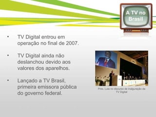 TV Digital entrou em operação no final de 2007. TV Digital ainda não deslanchou devido aos valores dos aparelhos. Lançado a TV Brasil, primeira emissora pública do governo federal. A TV no Brasil Pres. Lula no discurso de inalguração da TV Digital 