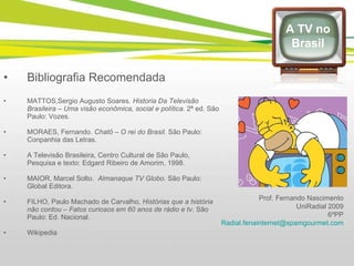 A TV no Brasil Bibliografia Recomendada MATTOS,Sergio Augusto Soares . Historia Da Televisão Brasileira – Uma visão econômica, social e política.  2ª ed. São Paulo: Vozes. MORAES, Fernando.  Chatô – O rei do Brasil.  São Paulo: Conpanhia das Letras. A Televisão Brasileira, Centro Cultural de São Paulo, Pesquisa e texto: Edgard Ribeiro de Amorim, 1998. MAIOR, Marcel Solto.  Almanaque TV Globo.  São Paulo: Global Editora. FILHO, Paulo Machado de Carvalho , Histórias que a história não contou – Fatos curiosos em 60 anos de rádio e tv.  São Paulo: Ed. Nacional. Wikipedia Prof. Fernando Nascimento UniRadial 2009 6ºPP [email_address] 