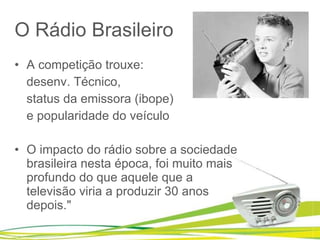 O Rádio Brasileiro A competição trouxe:  desenv. Técnico,  status da emissora (ibope) e popularidade do veículo O impacto do rádio sobre a sociedade brasileira nesta época, foi muito mais profundo do que aquele que a televisão viria a produzir 30 anos depois." 