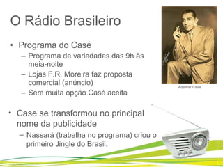 O Rádio Brasileiro Programa do Casé  Programa de variedades das 9h às meia-noite Lojas F.R. Moreira faz proposta comercial (anúncio) Sem muita opção Casé aceita Ademar Casé Case se transformou no principal nome da publicidade Nassará (trabalha no programa) criou o primeiro Jingle do Brasil. 