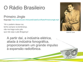 O Rádio Brasileiro Primeiro Jingle Ouça aqui:  http://www.locutor.info/audioEradeOuro/RadioPrimeiroJingle.mp3 “ Ah o padeiro dessa rua, tenho sempre na lembrança, não me traga outro pão que não seja o pão Bragança”. A partir daí, a indústria elétrica, aliada à indústria fonográfica, proporcionaram um grande impulso à expansão radiofônica.  Ademar Casé 