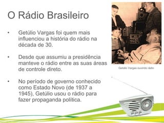 O Rádio Brasileiro Getúlio Vargas foi quem mais influenciou a história do rádio na década de 30.  Desde que assumiu a presidência manteve o rádio entre as suas áreas de controle direto.  No período de governo conhecido como Estado Novo (de 1937 a 1945), Getúlio usou o rádio para fazer propaganda política. Getúlio Vargas ouvindo rádio 