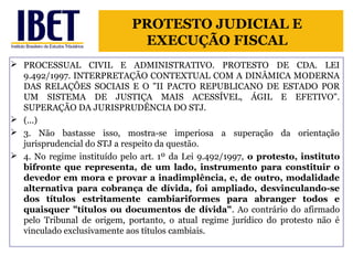 PROTESTO JUDICIAL E 
EXECUÇÃO FISCAL 
 PROCESSUAL CIVIL E ADMINISTRATIVO. PROTESTO DE CDA. LEI 
9.492/1997. INTERPRETAÇÃO CONTEXTUAL COM A DINÂMICA MODERNA 
DAS RELAÇÕES SOCIAIS E O "II PACTO REPUBLICANO DE ESTADO POR 
UM SISTEMA DE JUSTIÇA MAIS ACESSÍVEL, ÁGIL E EFETIVO". 
SUPERAÇÃO DA JURISPRUDÊNCIA DO STJ. 
 (...) 
 3. Não bastasse isso, mostra-se imperiosa a superação da orientação 
jurisprudencial do STJ a respeito da questão. 
 4. No regime instituído pelo art. 1º da Lei 9.492/1997, o protesto, instituto 
bifronte que representa, de um lado, instrumento para constituir o 
devedor em mora e provar a inadimplência, e, de outro, modalidade 
alternativa para cobrança de dívida, foi ampliado, desvinculando-se 
dos títulos estritamente cambiariformes para abranger todos e 
quaisquer "títulos ou documentos de dívida". Ao contrário do afirmado 
pelo Tribunal de origem, portanto, o atual regime jurídico do protesto não é 
vinculado exclusivamente aos títulos cambiais. 
 
