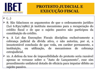 PROTESTO JUDICIAL E 
EXECUÇÃO FISCAL 
 (...) 
 8. São falaciosos os argumentos de que o ordenamento jurídico 
(Lei 6.830/1980) já instituiu mecanismo para a recuperação do 
crédito fiscal e de que o sujeito passivo não participou da 
constituição do crédito. 
 9. A Lei das Execuções Fiscais disciplina exclusivamente a 
cobrança judicial da dívida ativa, e não autoriza, por si, a 
insustentável conclusão de que veda, em caráter permanente, a 
instituição, ou utilização, de mecanismos de cobrança 
extrajudicial. 
 10. A defesa da tese de impossibilidade do protesto seria razoável 
apenas se versasse sobre o "Auto de Lançamento", esse sim 
procedimento unilateral dotado de eficácia para imputar débito ao 
sujeito passivo. 
 