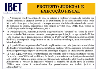 PROTESTO JUDICIAL E 
EXECUÇÃO FISCAL 
 11. A inscrição em dívida ativa, de onde se origina a posterior extração da Certidão que 
poderá ser levada a protesto, decorre ou do exaurimento da instância administrativa (onde 
foi possível impugnar o lançamento e interpor recursos administrativos) ou de documento 
de confissão de dívida, apresentado pelo próprio devedor (e.g., DCTF, GIA, Termo de 
Confissão para adesão ao parcelamento, etc.). 
 12. O sujeito passivo, portanto, não pode alegar que houve "surpresa" ou "abuso de poder" 
na extração da CDA, uma vez que esta pressupõe sua participação na apuração do débito. 
Note-se, aliás, que o preenchimento e entrega da DCTF ou GIA (documentos de confissão 
de dívida) corresponde integralmente ao ato do emitente de cheque, nota promissória ou 
letra de câmbio. 
 13. A possibilidade do protesto da CDA não implica ofensa aos princípios do contraditório e 
do devido processo legal, pois subsiste, para todo e qualquer efeito, o controle jurisdicional, 
mediante provocação da parte interessada, em relação à higidez do título levado a protesto. 
 14. A Lei 9.492/1997 deve ser interpretada em conjunto com o contexto histórico e social. 
De acordo com o "II Pacto Republicano de Estado por um sistema de Justiça mais acessível, 
ágil e efetivo", definiu-se como meta específica para dar agilidade e efetividade à prestação 
jurisdicional a "revisão da legislação referente à cobrança da dívida ativa da Fazenda 
Pública, com vistas à racionalização dos procedimentos em âmbito judicial e 
administrativo". 
 