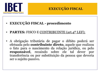 EXECUÇÃO FISCAL 
• EXECUÇÃO FISCAL - procedimento 
• PARTES: FISCO E CONTRIBUINTE (art.4º LEF); 
• A obrigação tributária de pagar o débito poderá ser 
efetuada pelo contribuinte direto, aquele que realizou 
o fato para o nascimento da relação jurídica, ou pelo 
responsável, recaindo sobre ele tal dever por 
transferência ou por substituição da pessoa que deveria 
ser o sujeito passivo. 
 