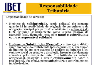 Responsabilidade 
Tributária 
Responsabilidade de Terceiro: 
• Hipótese de solidariedade, sendo aplicável tão somente 
quando há impossibilidade de exigência do cumprimento da 
obrigação principal por parte do contribuinte - artigo 134 do 
CTN figurarão solidariamente como sujeito passivo da 
execução fiscal, figurando neste pólo tanto o contribuinte 
como o responsável solidário 
• Hipótese de Substituição (Pessoal) - artigo 135 o débito 
surge em nome do contribuinte (pessoa jurídica) e, em função 
de práticas de ato com excesso de poderes ou infração à lei, 
contrato social ou estatuto e dissolução irregular devidamente 
apuradas pelo exequente, este é substituído na relação 
obrigacional, passando a recair exclusivamente sobre o 
responsável, que efetivamente substituirá o contribuinte em 
função do dolo. 
 