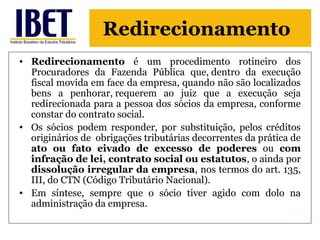 Redirecionamento 
• Redirecionamento é um procedimento rotineiro dos 
Procuradores da Fazenda Pública que, dentro da execução 
fiscal movida em face da empresa, quando não são localizados 
bens a penhorar, requerem ao juiz que a execução seja 
redirecionada para a pessoa dos sócios da empresa, conforme 
constar do contrato social. 
• Os sócios podem responder, por substituição, pelos créditos 
originários de obrigações tributárias decorrentes da prática de 
ato ou fato eivado de excesso de poderes ou com 
infração de lei, contrato social ou estatutos, o ainda por 
dissolução irregular da empresa, nos termos do art. 135, 
III, do CTN (Código Tributário Nacional). 
• Em síntese, sempre que o sócio tiver agido com dolo na 
administração da empresa. 
 